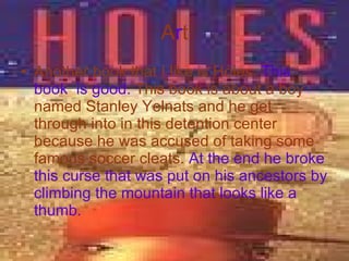 A r t Another book that I like is Holes.   This book  is good.   This book is about a boy named Stanley Yelnats and he get through into in this detention center because he was accused of taking some famous soccer cleats.   At the end he broke this curse that was put on his ancestors by climbing the mountain that looks like a thumb. 
