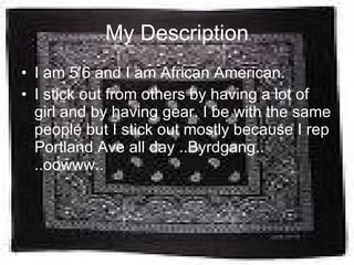My Description I am 5’6 and I am African American.  I stick out from others by having a lot of girl and by having gear. I be with the same people but I stick out mostly because I rep Portland Ave all day ..Byrdgang.. ..oowww.. 