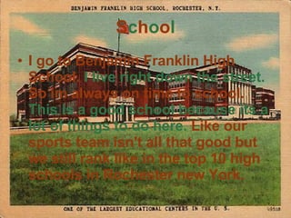 S c h o o l I go to Benjamin Franklin High School.  I live right down the street.  So im always on time to school.  This is a good school because its a lot of things to do here.   Like our sports team isn't all that good but we still rank like in the top 10 high schools in Rochester new York. 