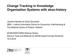 Change Tracking in Knowledge
Organization Systems with skos-history
Joachim Neubert & Osma Suominen
ZBW – Leibniz Information Centre for Economics, Kiel/Hamburg &
The National Library of Finland, Helsinki
DCMI/ASIST/AIMS Webinar Series:
Generic Tools and Methods for SKOS-based Concept Schemes
16.3.2016
 