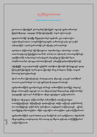 ေေေေေေေေေေေေေေေေေေ
စစစစစစစစ အဘ
Page1
Visiting Shwedagon Pagoda in Myanmar
ပွင့်လင်းလာသ ာ မြနြာမပည၏ ပွင့်လင်းရာ ီတွင မြနြာမပည၏ ကြဘာသက ာ သရွှေတိဂုံ သေတီသတာတွင
မပညတွင်းခရီ်း ွာ်းြ ာ်း၊ ဘုံရာ်းဖ်းြ ာ်း၊ နိုံငငမခာ်းဧည့် ညြ ာ်းမဖင့် အထ်းပင ေညကာ်းလှ ည။
သရွှေသရာငတဝင်းဝင်းမဖင့် ရနကုံနမြိ ြို့ ိဂဂုံတတ ရကုံန်းသတာတွင သ ှ်းနှေသပေါင်း ၂၅၀ဝ သက ာကတည်းက
တညထာ်းကိုံ်းကွယလာခ့်သ ာ သလ်းဆဓေါတပုံမြတဘုံရာ်းသရွှေတိဂုံ သေတီသတာ ည ရဟန်း ၊ ှင၊ လ တိုံ ့်၏
ဒ္ဒေါတရာ်းသ ကာင့် ယခုံအခေါ ဉာဏသတာအမြင့် ၃၂၆ သပ ှိ ညဟုံ ြှတ ာ်းဘ်းပေါ ည။
က ယဝန်းသ ာ ရငမပငသတာတွင သမြာကမြာ်းလှေွာသ ာ အရသေတီသတာြ ာ်း၊ တနသဆာငြ ာ်း ၊ ာ နိက
အသဆာကအအုံြ ာ်း ည မပည မပည ာ်းအသပေါင်း၏ ထက န သ ာ ဒ္ဒေါတရာ်းကိုံ ကသ ခလ က ှိပေါ ည။
ဘုံရာ်းကကီ်းအသပေါ် ိုံ ့် တကရာလြ်းတွင သောင်းတန်းြ ာ်း၏ ခြ်းနာ်းညဝေါြှု ည မြနြာတိုံ ့်၏ ဗိ ုံကာ
အငဂ ငနီယာအတတနှင့် ယဉ်သက ်းြှု အဆင့်အတန်း မြင့်ြာ်းြှုကိုံ ဂုံဏယဝ့်ကကာ်းဖွယရာသဖာမပလ က ှိ ပေါ ည။
အမပ ်းခ ိ ခ ိ မဖင့် အလှူ အတန်းရကသရာမပီ်း ကညီခ ငေိတ အရင်းခ ှိသ ာ မြနြာတိုံ ့်၏ လှုိကလှပ ျူငှာြှုနှင့် သနွ်းသထွ်း
ကငနာြှုတိုံ ့်ကိုံ မြနြာမပည ိုံ ့် သရာကလာဖ်းသ ာ မြနြာတိုံ ့်နှင့် ထိသတွြို့ ဆကဆဖ်းသ ာ နိုံငငမခာ်း ာ်းြ ာ်း၏
ေိတဘဝငတွင ေွထငက နခ့်သေပေါ ည။
ိုံ ့်သ ာ သလာကီ ာ်း မြနြာတိုံ ့် ညလည်း ေင်းလုံ်းသခ ာြဟုံတဟုံ ဆိုံရသပြည။ ၂၀၁၉ ခုံနှေ သဖသဖာဝေါရီလ၏
ာယာသ ာ ညသနခင်းတေခုံတွင အဘ ည သရွှေတိဂုံဘုံရာ်း ိုံ ့်ဘုံရာ်းဖ်းတကလာခ့် ည။
သရွှေတိဂုံသေတီသတာကကီ်းကိုံ သရွှေ ကဂန်းကပလှူရန ထငပေါ ည။ သေတီသတာကကီ်းကိုံ လုံ်းသတာမပည့် ပတခ ာလည
မငြ်းြ ာ်း ဆငထာ်း ညကိုံ သတွြို့ရ ည။ အဘ ကာ်း ခရီ်း ွာ်းလုံပငန်းနှင့် ေိြ်း ြဟုံတသခ ။ ရငမပငသတာသပေါ်တွင
ဘုံရာ်းဖ်းြ ာ်းမဖင့် ေညကာ်းလှပေါ ဘိ။ နိုံငငမခာ်း ာ်း ခရီ်း ွာ်း ဧည့် ညြ ာ်းလ ြ ာ်းမပာ်းလှပေါသတာင်း။
နိုံငငမခာ်း ာ်း ခရီ်း ွာ်းြ ာ်းက ရငမပငသတာသပေါ်တွင သေတီသတာကကီ်းကိုံ တအတ ရင ပရှု သြာ
သင်းသြာ ကည့်သန က ည။ အ့် သန က ည။ ထ်းဆန်းသန က ည။ ဆန်းမပာ်း သန က ည။ တိုံ ့်၏ ေိတထ ိုံ ့်
အဘ ခဏဝင ကည့် ည။ တိုံ ့်၏ ပေါ်းေပြှ ထုံတြသမပာသ ာ သြ်းခွန်းြ ာ်းကိုံ အဘ ကာ်းသနရ ည။ ဤက့် ိုံ ့်
လုံသတာမပည့်သရွှေ ကဂန်းကပြညဆိုံတာ၊ ဝေါ်းမငြ်း သတွန ့်အမပငက ပတကာြညဆိုံတာ တိုံ ့်ဘာလိုံ ့်ကကိ ြ ိတာလ။
သရွှေတိဂုံသေတီသတာကကီ်း၏ တရာ်းဝင Website ြှာသရာ ဒ္ီအသ ကာင်းကိုံ တင်း ထုံတမပနထာ်းလာ်း ိခ ငေြ်းပေါဘိ။
ခရီ်း ွာ်းကုံြပဏီသတွ၊ သအ်းဂ ငသတွကသရာ ဒ္ေါကိုံ သ သ ခ ာ ခ ာ ိရ ့်လာ်း။ တိုံ ့်ကသရာ ဘာလိုံ ့်ကကိ ကကိ တငတင
အသ ကာင်းြ ကာ်းတာလ။
 