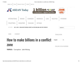 7/13/2020 How to make billions in a conflict zone | ASEAN Today
https://www.aseantoday.com/2020/07/how-to-make-billions-in-a-conflict-zone/ 1/8
HOT TOPICS JULY 4, 2020 | CHINA ENACTS NATIONAL SECURITY LAW FOR HONG KONG: HOW THEY COVERED IT
HOME ECONOMY
How to make billions in a con ict
zone
TOPICS: Corruption Jade Mining
TRANSLATION
English
FOLLOW US ON FACEBOOK
ABOUT US TEAM PRIVACY POLICY TERMS JOIN US
INTERNATIONAL BRUNEI CAMBODIA INDONESIA LAOS MALAYSIA MYANMAR
PHILIPPINES SINGAPORE THAILAND VIETNAM
SEARCH …
 