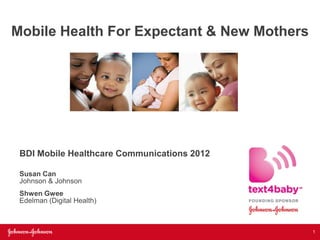 Mobile Health For Expectant & New Mothers




 BDI Mobile Healthcare Communications 2012

 Susan Can
 Johnson & Johnson
 Shwen Gwee
 Edelman (Digital Health)



                                             1
 