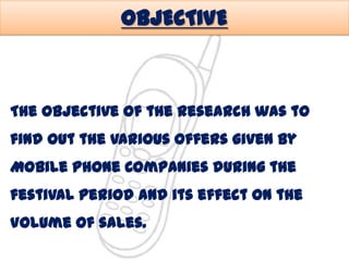 OBJECTIVE

The objective of the research was to

find out the various offers given by
Mobile Phone Companies during the

festival period and its effect on the
Volume of sales.

 