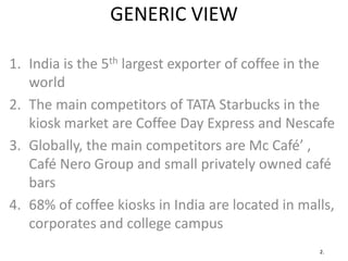 GENERIC VIEW
1. India is the 5th largest exporter of coffee in the
world
2. The main competitors of TATA Starbucks in the
kiosk market are Coffee Day Express and Nescafe
3. Globally, the main competitors are Mc Café’ ,
Café Nero Group and small privately owned café
bars
4. 68% of coffee kiosks in India are located in malls,
corporates and college campus
2.
 