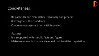 Concreteness
• Be particular and clear rather than fuzzy and general.
• It strengthens the confidence.
• Concrete messages are not misinterpreted.
Features:
• It is supported with specific facts and figures.
• Make use of words that are clear and that build the reputation.
 