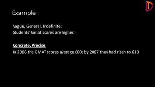 Example
Vague, General, Indefinite:
Students’ Gmat scores are higher.
Concrete, Precise:
In 2006 the GMAT scores average 600; by 2007 they had risen to 610
 