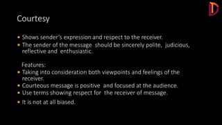 Courtesy
 Shows sender’s expression and respect to the receiver.
 The sender of the message should be sincerely polite, judicious,
reflective and enthusiastic.
Features:
 Taking into consideration both viewpoints and feelings of the
receiver.
 Courteous message is positive and focused at the audience.
 Use terms showing respect for the receiver of message.
 It is not at all biased.
 
