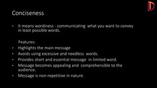 Conciseness
• It means wordiness - communicating what you want to convey
in least possible words.
Features:
• Highlights the main message
• Avoids using excessive and needless words.
• Provides short and essential message in limited word.
• Message becomes appealing and comprehensible to the
audience.
• Message is non-repetitive in nature.
 