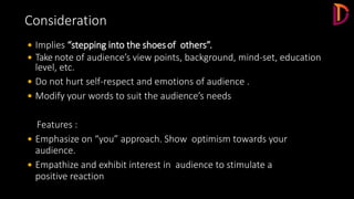  Implies “stepping into the shoesof others”.
 Take note of audience’s view points, background, mind-set, education
level, etc.
 Do not hurt self-respect and emotions of audience .
 Modify your words to suit the audience’s needs
Features :
 Emphasize on “you” approach. Show optimism towards your
audience.
 Empathize and exhibit interest in audience to stimulate a
positive reaction
Consideration
 