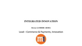 INTEGRATED INNOVATION
Shweta GAMBHIR ARORA
Lead – Commerce & Payments, Innovation
 