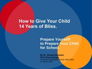 Prepare Yourself  to Prepare Your Child for School. By Dr. Shweta Bhushan Ph.D (Psychology) At Amrita Vidyalayam School, New Delhi.  27 March 2010 How to Give Your Child 14 Years of Bliss. 