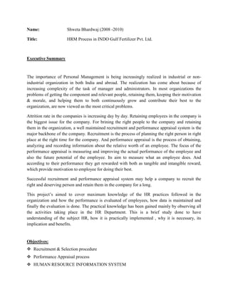 Name: Shweta Bhardwaj (2008 -2010)<br />Title:      HRM Process in INDO Gulf Fertilizer Pvt. Ltd.<br />    <br />Executive Summary<br />The importance of Personal Management is being increasingly realized in industrial or non-industrial organization in both India and abroad. The realization has come about because of increasing complexity of the task of manager and administrators. In most organizations the problems of getting the component and relevant people, retaining them, keeping their motivation & morale, and helping them to both continuously grow and contribute their best to the organization, are now viewed as the most critical problems.   <br />Attrition rate in the companies is increasing day by day. Retaining employees in the company is the biggest issue for the company. For brining the right people to the company and retaining them in the organization, a well maintained recruitment and performance appraisal system is the major backbone of the company. Recruitment is the process of planning the right person in right place at the right time for the company. And performance appraisal is the process of obtaining, analyzing and recording information about the relative worth of an employee. The focus of the performance appraisal is measuring and improving the actual performance of the employee and also the future potential of the employee. Its aim to measure what an employee does. And according to their performance they get rewarded with both as tangible and intangible reward, which provide motivation to employee for doing their best.<br />Successful recruitment and performance appraisal system may help a company to recruit the right and deserving person and retain them in the company for a long.<br />This project’s aimed to cover maximum knowledge of the HR practices followed in the organization and how the performance is evaluated of employees, how data is maintained and finally the evaluation is done. The practical knowledge has been gained mainly by observing all the activities taking place in the HR Department. This is a brief study done to have understanding of the subject HR, how it is practically implemented , why it is necessary, its implication and benefits.<br />Objectives:<br />,[object Object]