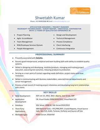 Shwetabh Kumar
Phone: +91 9949020686  Email: shwetabh4u@gmail.com
APPLICATION DESIGNER / PROJECT MANAGER
MICROSOFT TECHNOLOGIES / SCRUM MASTER / INDIVIDUAL CONTRIBUTOR
WITH 12 YEARS OF QUALITATIVE EXPERIENCE IN
 Project Planning  Design and Development
 Agile: ScrumMaster  Technical Management
 Team Management  Process Compliance
 RISK/Employee Services Domain  Client Interfacing
 People Management  Continuous Integration
PROFESSIONAL SUMMARY
 Presently associated with Deloitte.
 Possess good interpersonal, analytical and team building skills with ability to establish quality
systems.
 Skilled in designing and developing modules/products, managing and tracking project
execution, executing test scenarios, releasing products to production.
 Serving as a main point of contact regarding needs definition, project status and issue
resolution.
 Skilled in communicating with Business stakeholders, external/internal departments and
senior management.
 Possess a track record of meeting project milestones and developing long-term relationships
with clients.
KEY SKILLS
 Web Development ASP.net 3.5, MVC, WCF, JQuery, Java Script, ASP
 Application
Development
C#, Visual Studio 2008/2010/2012, Visual Basic 6.0
 Database SQL Server 2008 R2, SQL Server2010/2012
 Third Party
Applications
IBM Rational tools – RTC/RRC/RFP, Crystal Reports, Visual Source
Safe, Win CVS, Ankh, Tortoise, Perforce and Source off Site
 Methodologies AGILE Scrum, Waterfall
 