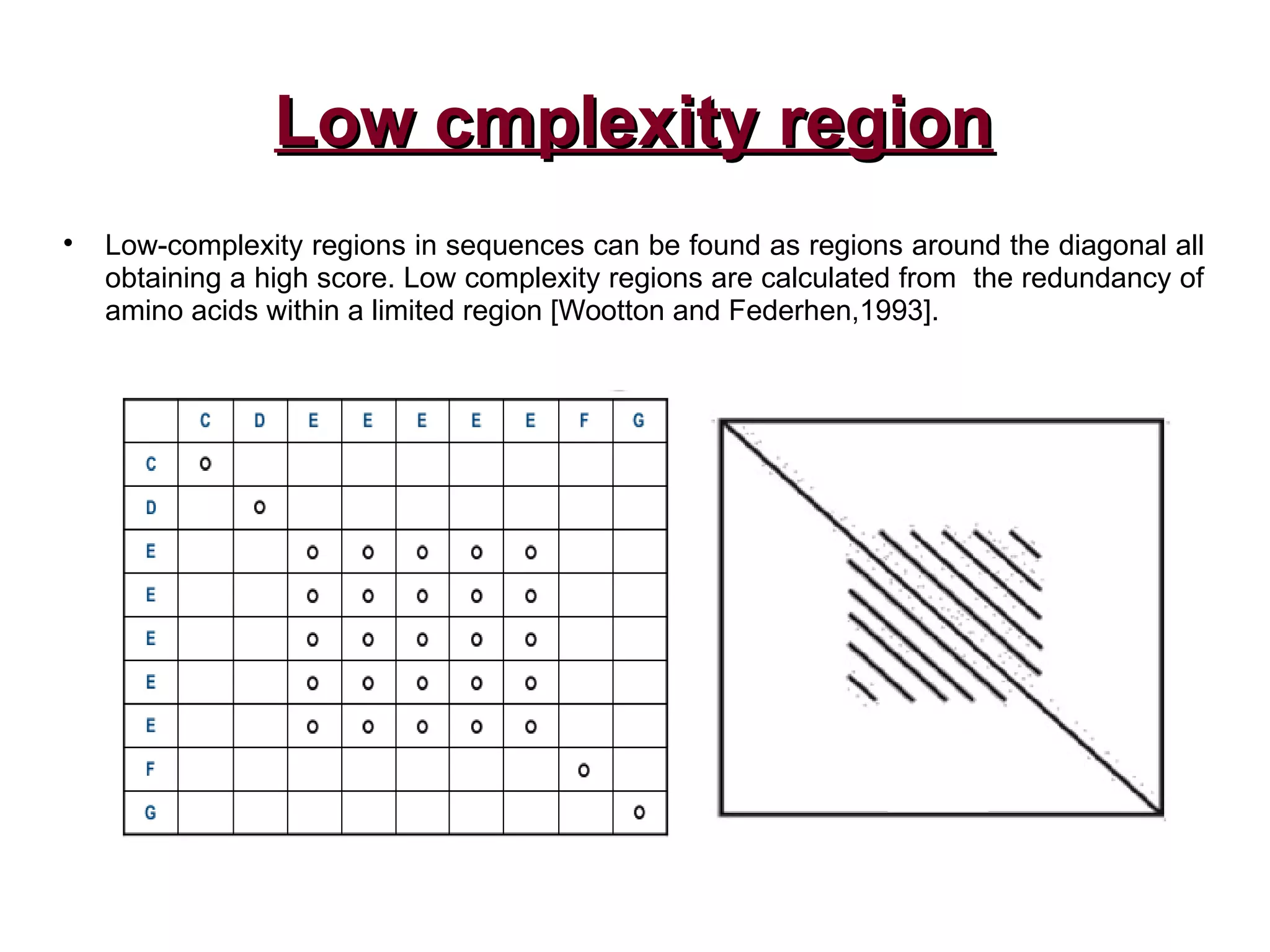 Low cmplexity regionLow cmplexity region

Low-complexity regions in sequences can be found as regions around the diagonal all
obtaining a high score. Low complexity regions are calculated from the redundancy of
amino acids within a limited region [Wootton and Federhen,1993].
 