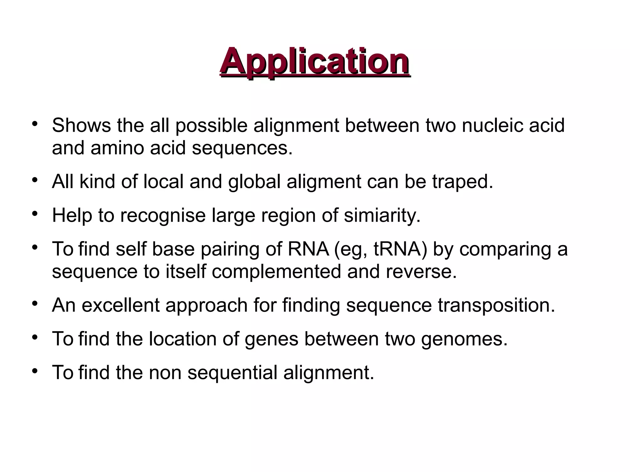 ApplicationApplication

Shows the all possible alignment between two nucleic acid
and amino acid sequences.

All kind of local and global aligment can be traped.

Help to recognise large region of simiarity.

To find self base pairing of RNA (eg, tRNA) by comparing a
sequence to itself complemented and reverse.

An excellent approach for finding sequence transposition.

To find the location of genes between two genomes.

To find the non sequential alignment.
 