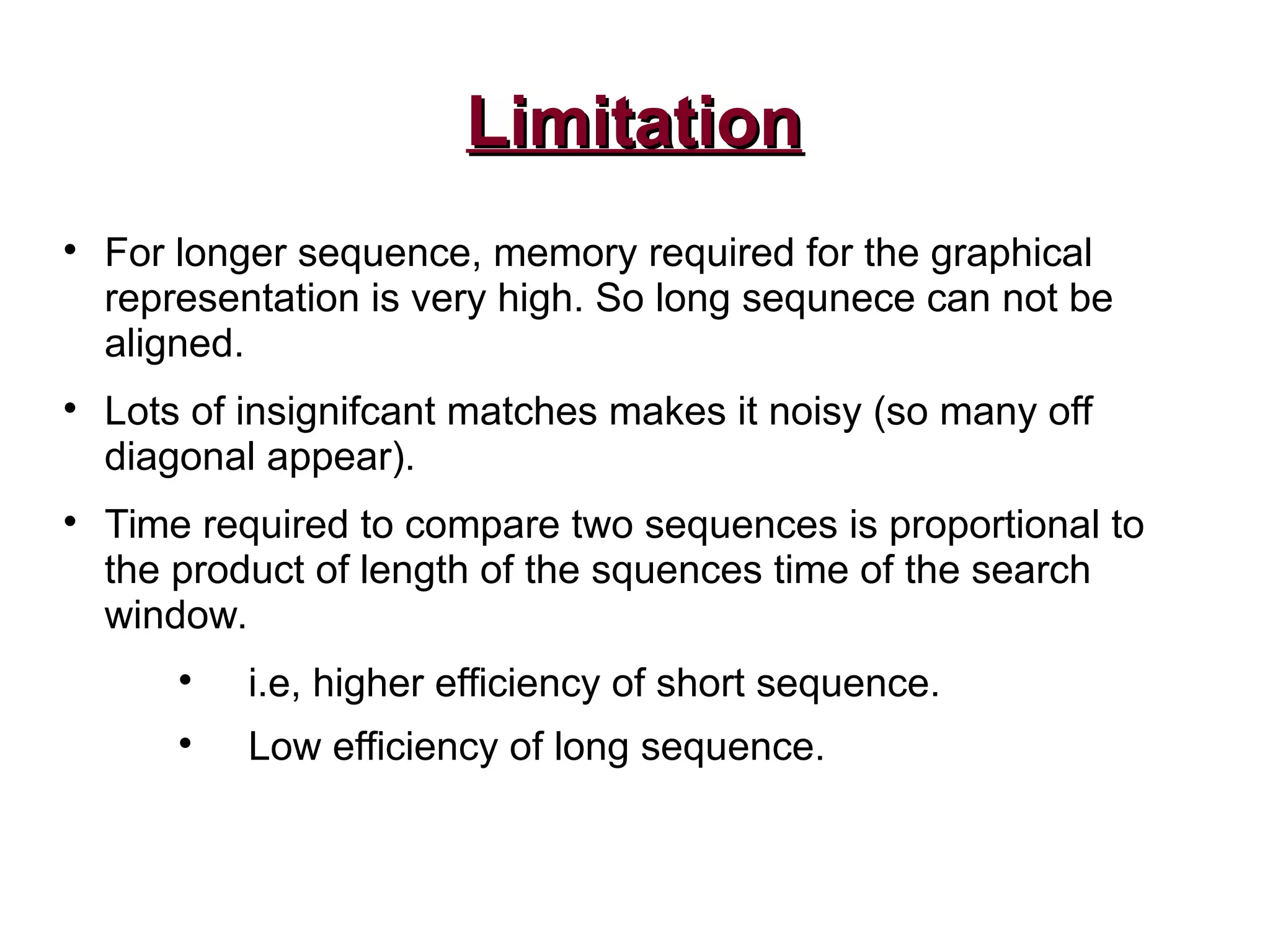 LimitationLimitation

For longer sequence, memory required for the graphical
representation is very high. So long sequnece can not be
aligned.

Lots of insignifcant matches makes it noisy (so many off
diagonal appear).

Time required to compare two sequences is proportional to
the product of length of the squences time of the search
window.

i.e, higher efficiency of short sequence.

Low efficiency of long sequence.
 