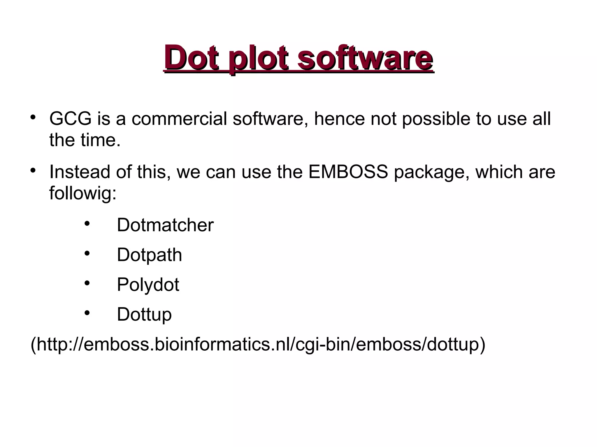 Dot plot softwareDot plot software

GCG is a commercial software, hence not possible to use all
the time.

Instead of this, we can use the EMBOSS package, which are
followig:

Dotmatcher

Dotpath

Polydot

Dottup
(http://emboss.bioinformatics.nl/cgi-bin/emboss/dottup)
 