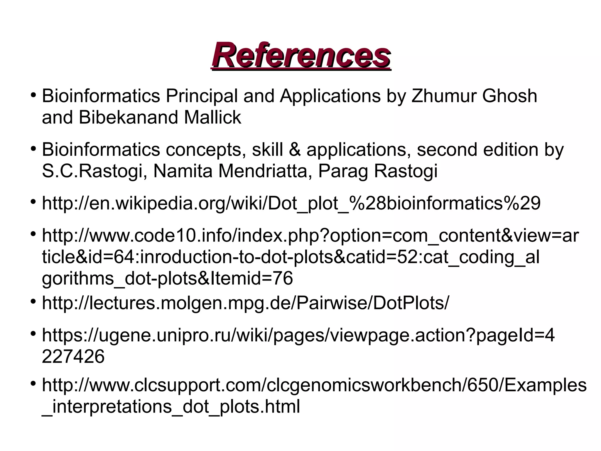 ReferencesReferences
●
Bioinformatics Principal and Applications by Zhumur Ghosh
and Bibekanand Mallick
●
Bioinformatics concepts, skill & applications, second edition by
S.C.Rastogi, Namita Mendriatta, Parag Rastogi

http://en.wikipedia.org/wiki/Dot_plot_%28bioinformatics%29

http://www.code10.info/index.php?option=com_content&view=ar
ticle&id=64:inroduction-to-dot-plots&catid=52:cat_coding_al
gorithms_dot-plots&Itemid=76

http://lectures.molgen.mpg.de/Pairwise/DotPlots/

https://ugene.unipro.ru/wiki/pages/viewpage.action?pageId=4
227426

http://www.clcsupport.com/clcgenomicsworkbench/650/Examples
_interpretations_dot_plots.html
 