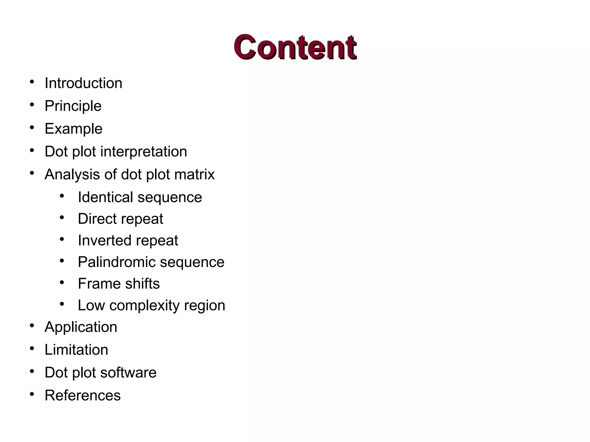 ContentContent

Introduction

Principle

Example

Dot plot interpretation

Analysis of dot plot matrix

Identical sequence

Direct repeat

Inverted repeat

Palindromic sequence

Frame shifts

Low complexity region

Application

Limitation

Dot plot software

References
 