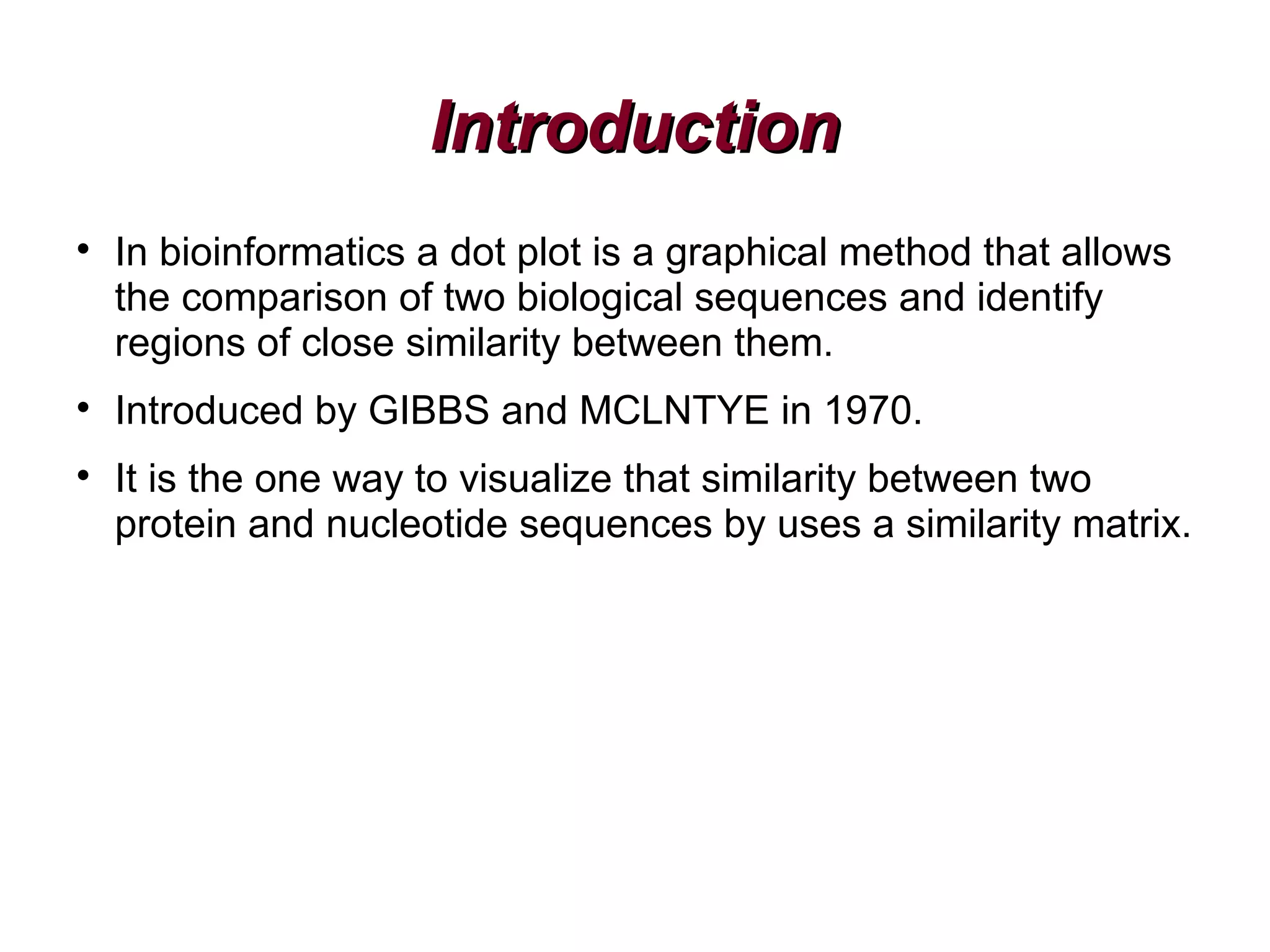 IntroductionIntroduction

In bioinformatics a dot plot is a graphical method that allows
the comparison of two biological sequences and identify
regions of close similarity between them.

Introduced by GIBBS and MCLNTYE in 1970.

It is the one way to visualize that similarity between two
protein and nucleotide sequences by uses a similarity matrix.
 