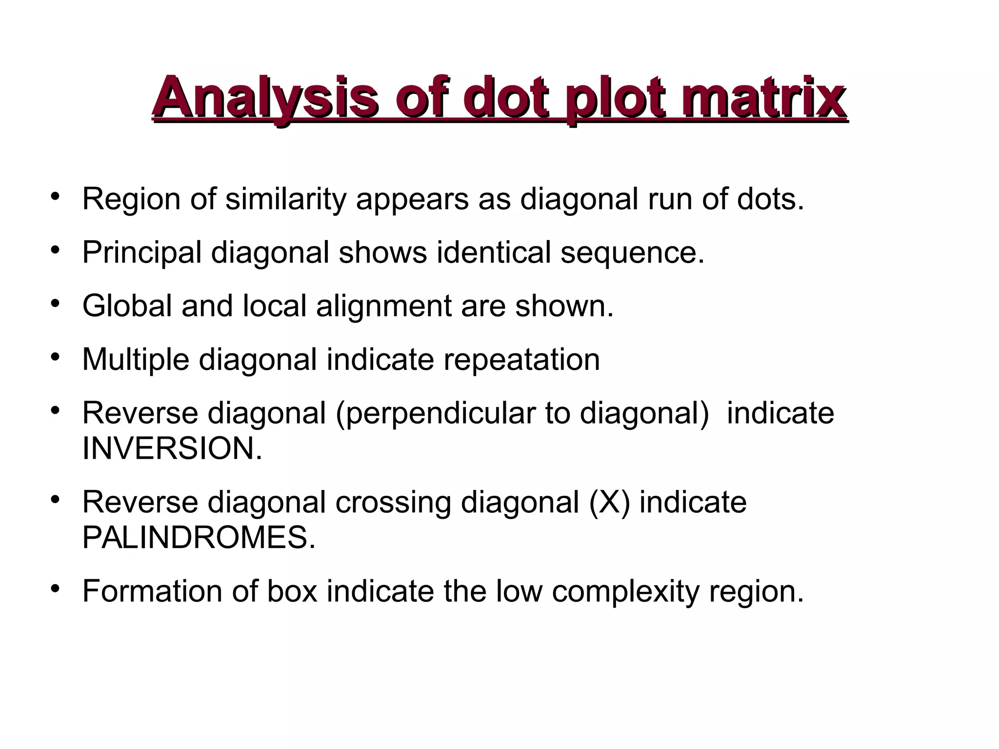 Analysis of dot plot matrixAnalysis of dot plot matrix

Region of similarity appears as diagonal run of dots.

Principal diagonal shows identical sequence.

Global and local alignment are shown.

Multiple diagonal indicate repeatation

Reverse diagonal (perpendicular to diagonal) indicate
INVERSION.

Reverse diagonal crossing diagonal (X) indicate
PALINDROMES.

Formation of box indicate the low complexity region.
 