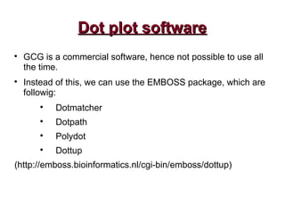 Dot plot softwareDot plot software

GCG is a commercial software, hence not possible to use all
the time.

Instead of this, we can use the EMBOSS package, which are
followig:

Dotmatcher

Dotpath

Polydot

Dottup
(http://emboss.bioinformatics.nl/cgi-bin/emboss/dottup)
 