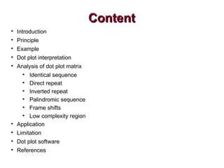 ContentContent

Introduction

Principle

Example

Dot plot interpretation

Analysis of dot plot matrix

Identical sequence

Direct repeat

Inverted repeat

Palindromic sequence

Frame shifts

Low complexity region

Application

Limitation

Dot plot software

References
 