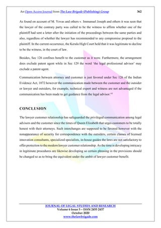 An Open Access Journal from The Law Brigade (Publishing) Group 362
JOURNAL OF LEGAL STUDIES AND RESEARCH
Volume 6 Issue 5 – ISSN 2455 2437
October 2020
www.thelawbrigade.com
As found on account of M. Yovas and others v. Immanuel Joseph and others it was seen that
the lawyer of the contrary party was called to be the witness to affirm whether one of the
plaintiff had sent a letter after the initiation of the proceedings between the same parties and
also, regardless of whether the lawyer has recommended to any compromise proposal to the
plaintiff. In the current occurrence, the Kerala High Court held that it was legitimate to decline
to be the witness, in the court of law.
Besides, Sec 126 confines benefit to the customer as it were. Furthermore, the arrangement
does exclude patent agent while in Sec 129 the word ‘the legal professional advisor’ may
exclude a patent agent.
Communication between attorney and customer is just favored under Sec 126 of the Indian
Evidence Act, 1872 however the communication made between the customer and the outsider
or lawyer and outsiders, for example, technical expert and witness are not advantaged if the
communication has been made to get guidance from the legal advisor.vii
CONCLUSION
The lawyer customer relationship has safeguarded the privileged communication among legal
advisors and the customer since the times of Queen Elizabeth that urges customers to be totally
honest with their attorneys. Such interchanges are supposed to be favored however with the
nonappearance of security for correspondence with the outsiders, certain classes of licensed
innovation consultants, specialized specialists, in-house guides the laws are not satisfactory to
offer protection to the modern lawyer customer relationship. As the time is developing intricacy
in legitimate procedures are likewise developing so certain phrasing in the provisions should
be changed so as to bring the equivalent under the ambit of lawyer customer benefit.
 