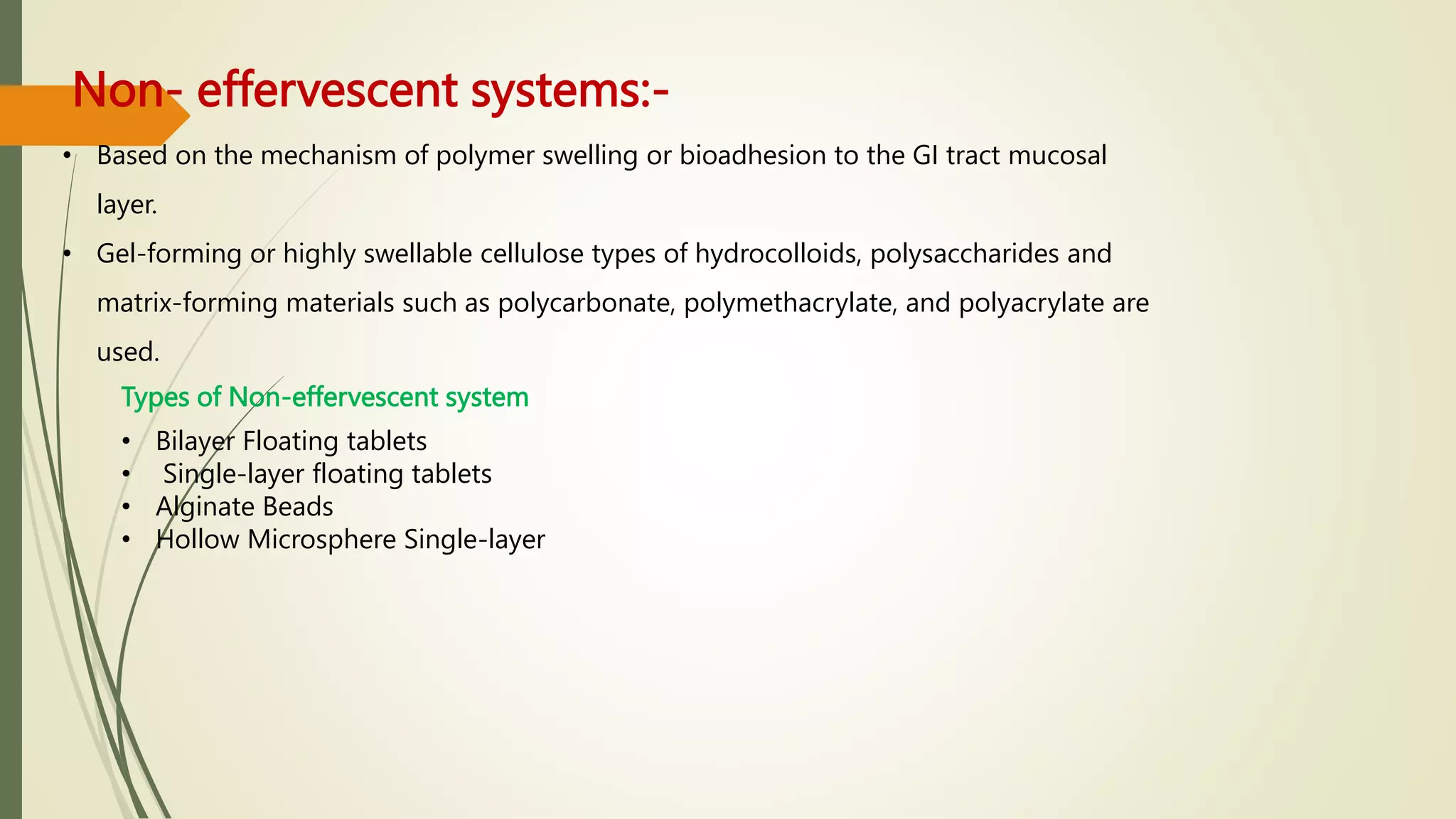 Non- effervescent systems:-
• Based on the mechanism of polymer swelling or bioadhesion to the GI tract mucosal
layer.
• Gel-forming or highly swellable cellulose types of hydrocolloids, polysaccharides and
matrix-forming materials such as polycarbonate, polymethacrylate, and polyacrylate are
used.
Types of Non-effervescent system
• Bilayer Floating tablets
• Single-layer floating tablets
• Alginate Beads
• Hollow Microsphere Single-layer
 