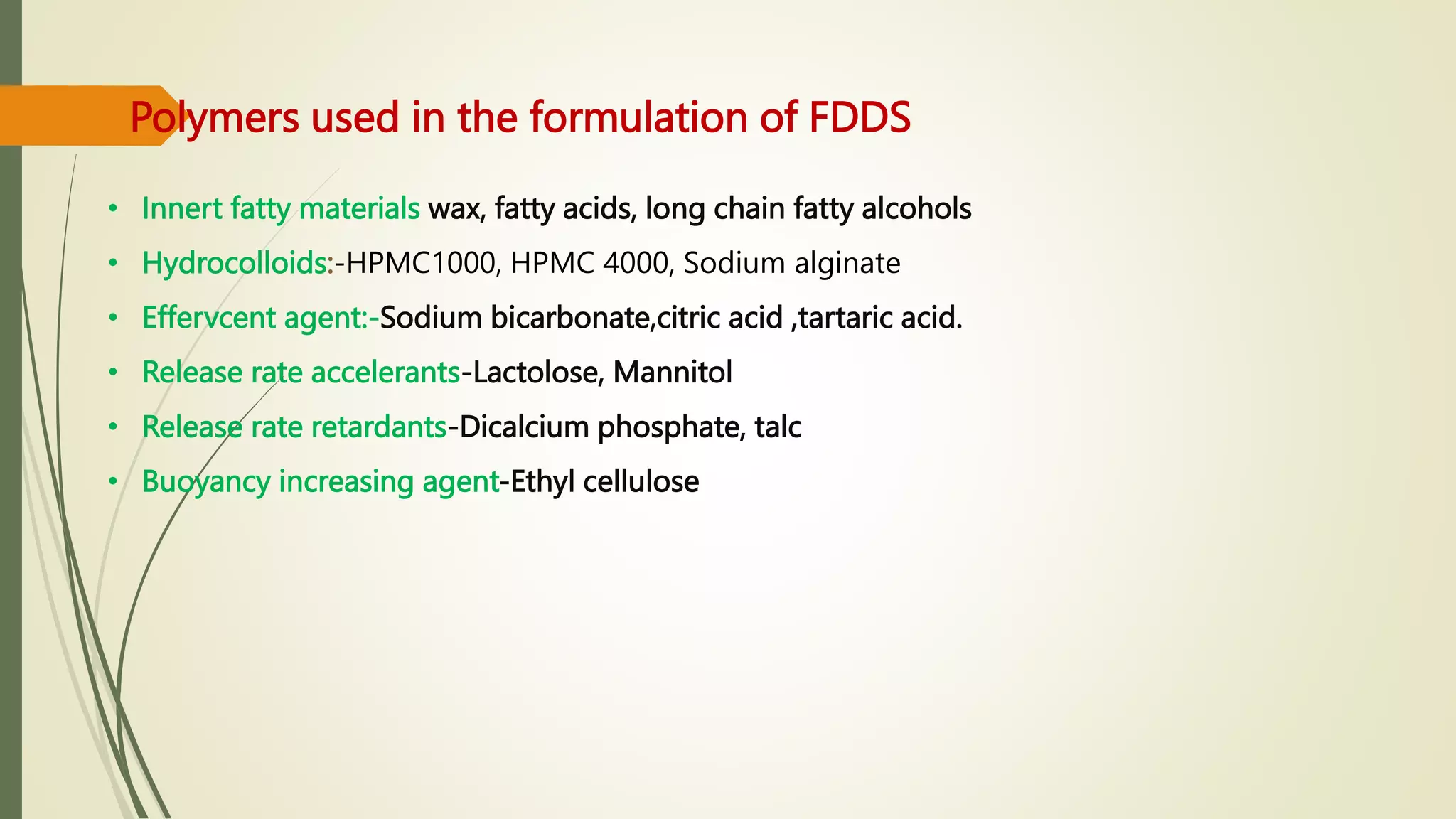 Polymers used in the formulation of FDDS
• Innert fatty materials wax, fatty acids, long chain fatty alcohols
• Hydrocolloids:-HPMC1000, HPMC 4000, Sodium alginate
• Effervcent agent:-Sodium bicarbonate,citric acid ,tartaric acid.
• Release rate accelerants-Lactolose, Mannitol
• Release rate retardants-Dicalcium phosphate, talc
• Buoyancy increasing agent-Ethyl cellulose
 