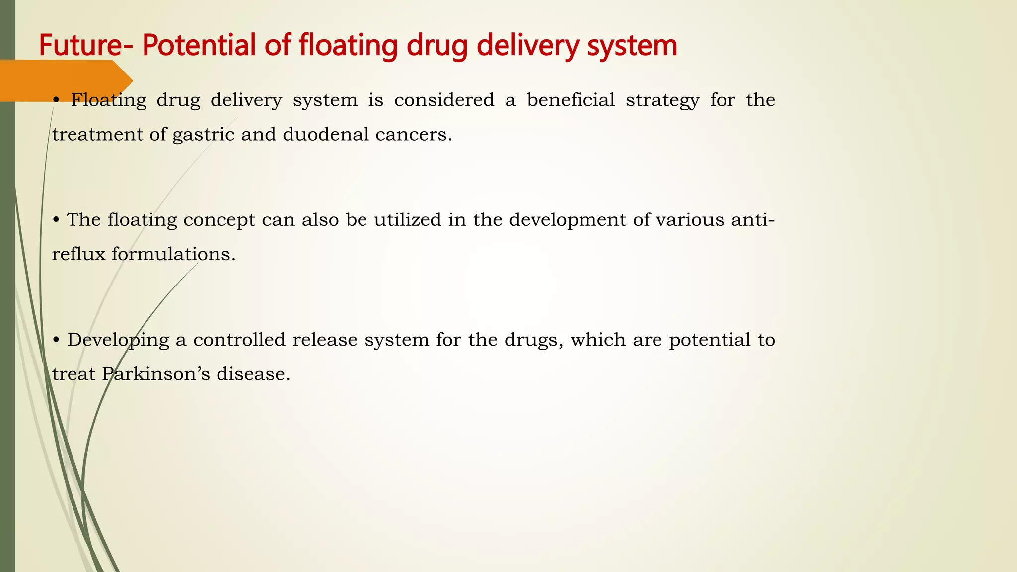 Future- Potential of floating drug delivery system
• Floating drug delivery system is considered a beneficial strategy for the
treatment of gastric and duodenal cancers.
• The floating concept can also be utilized in the development of various anti-
reflux formulations.
• Developing a controlled release system for the drugs, which are potential to
treat Parkinson’s disease.
 