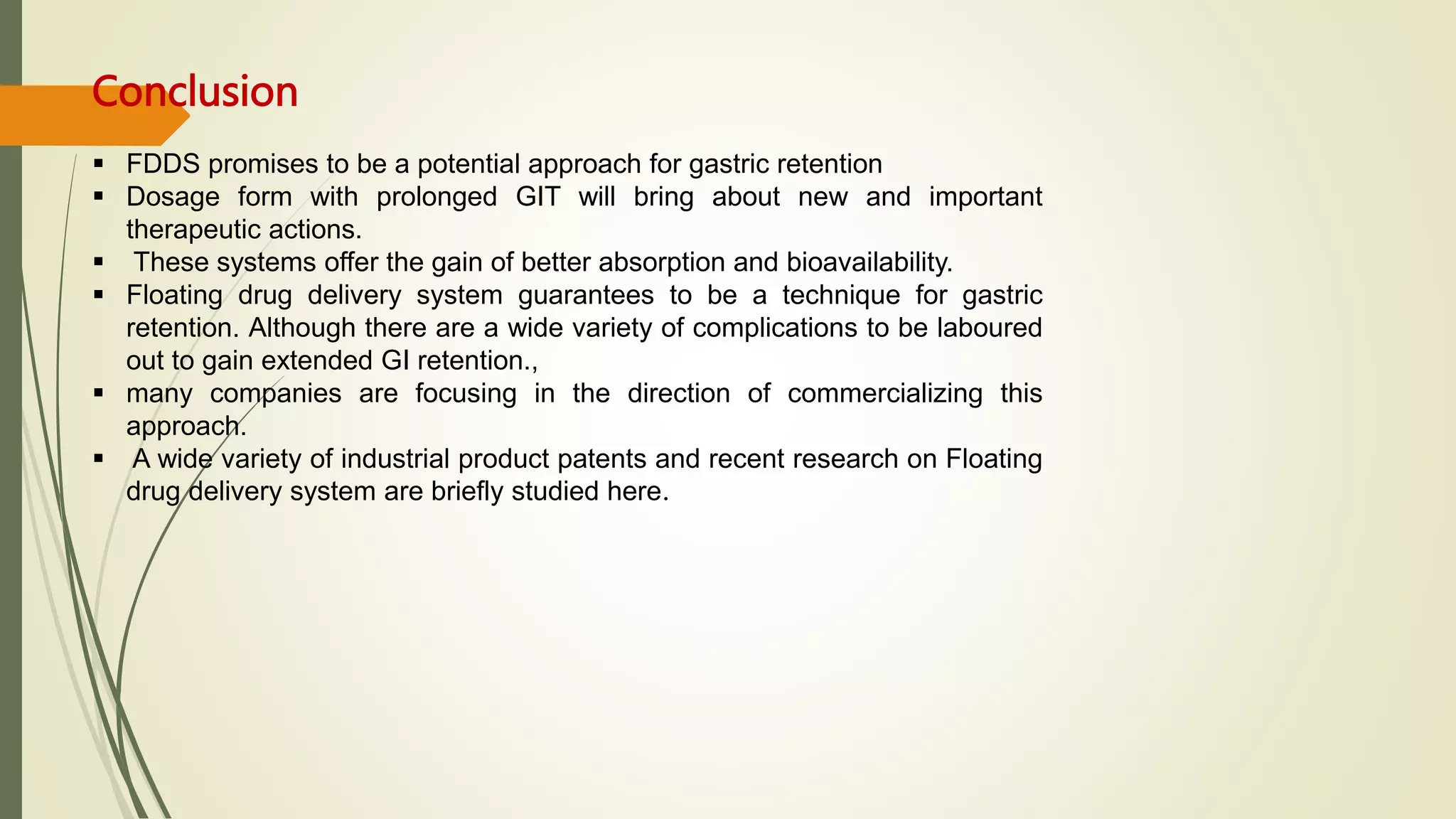 Conclusion
 FDDS promises to be a potential approach for gastric retention
 Dosage form with prolonged GIT will bring about new and important
therapeutic actions.
 These systems offer the gain of better absorption and bioavailability.
 Floating drug delivery system guarantees to be a technique for gastric
retention. Although there are a wide variety of complications to be laboured
out to gain extended GI retention.,
 many companies are focusing in the direction of commercializing this
approach.
 A wide variety of industrial product patents and recent research on Floating
drug delivery system are briefly studied here.
 