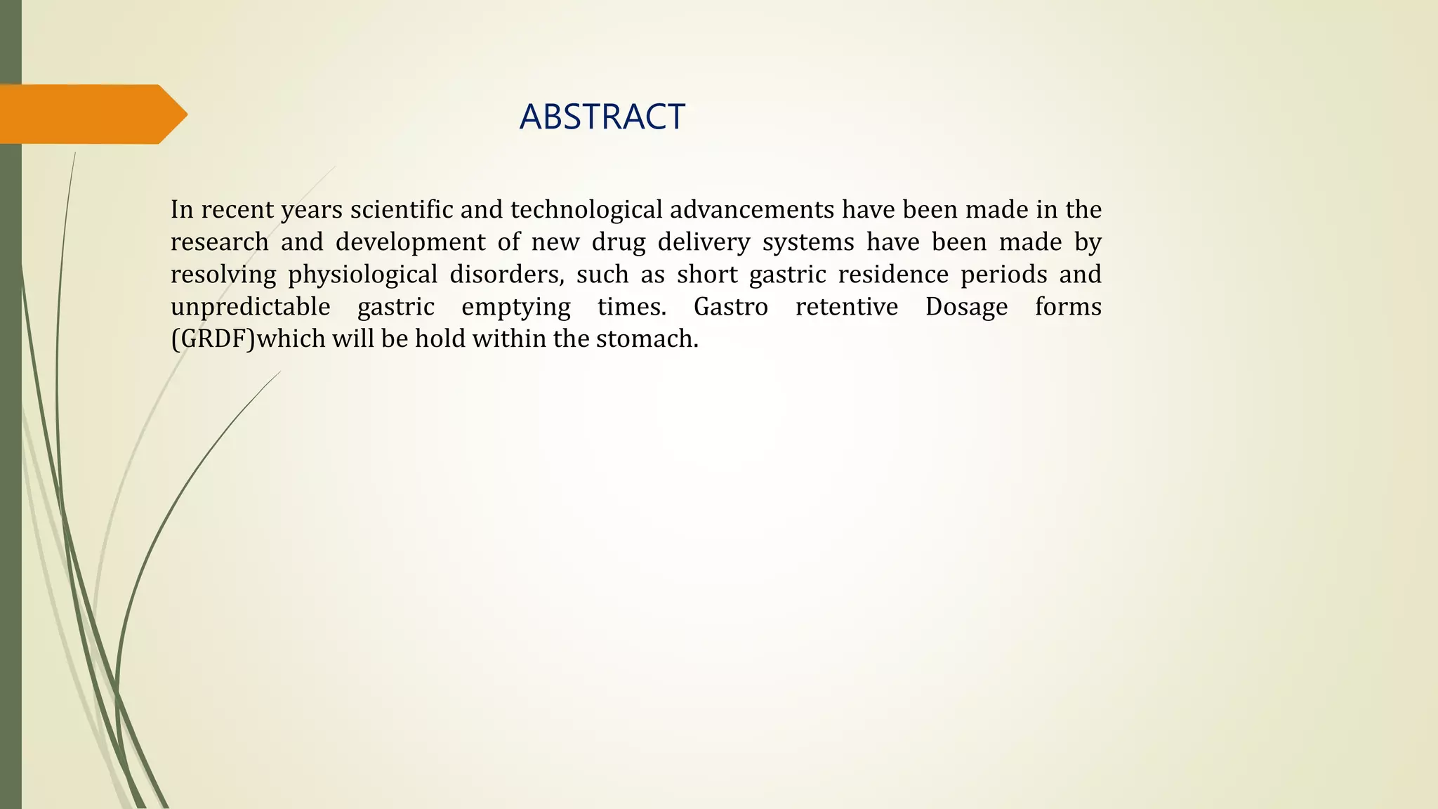 ABSTRACT
In recent years scientific and technological advancements have been made in the
research and development of new drug delivery systems have been made by
resolving physiological disorders, such as short gastric residence periods and
unpredictable gastric emptying times. Gastro retentive Dosage forms
(GRDF)which will be hold within the stomach.
 