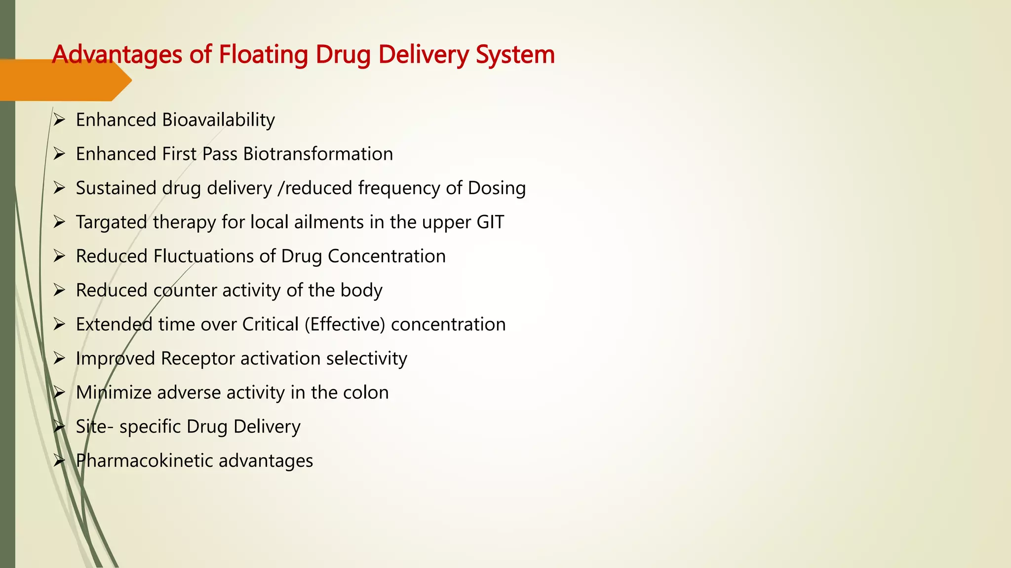 Advantages of Floating Drug Delivery System
 Enhanced Bioavailability
 Enhanced First Pass Biotransformation
 Sustained drug delivery /reduced frequency of Dosing
 Targated therapy for local ailments in the upper GIT
 Reduced Fluctuations of Drug Concentration
 Reduced counter activity of the body
 Extended time over Critical (Effective) concentration
 Improved Receptor activation selectivity
 Minimize adverse activity in the colon
 Site- specific Drug Delivery
 Pharmacokinetic advantages
 