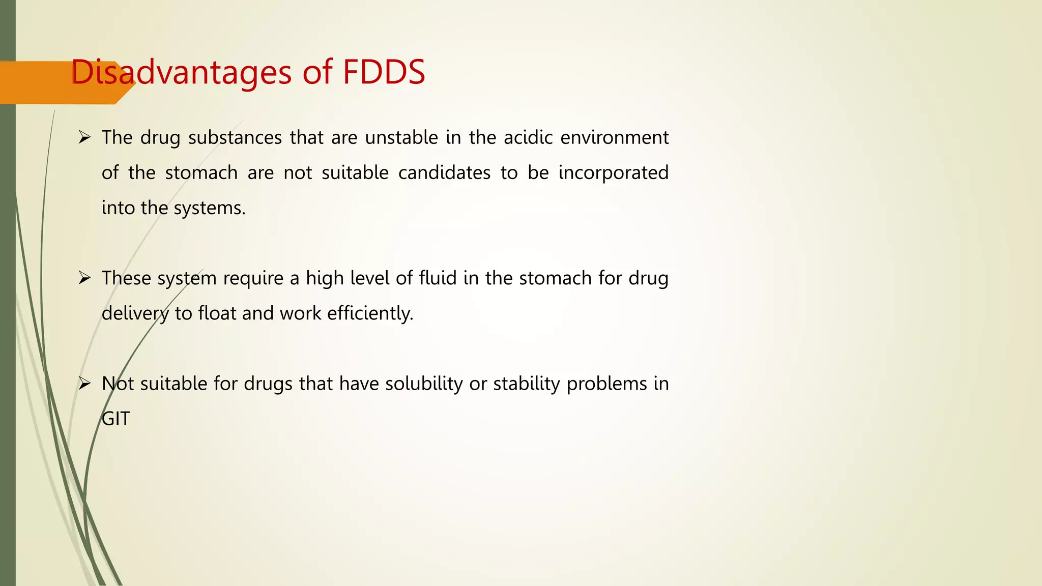 Disadvantages of FDDS
 The drug substances that are unstable in the acidic environment
of the stomach are not suitable candidates to be incorporated
into the systems.
 These system require a high level of fluid in the stomach for drug
delivery to float and work efficiently.
 Not suitable for drugs that have solubility or stability problems in
GIT
 