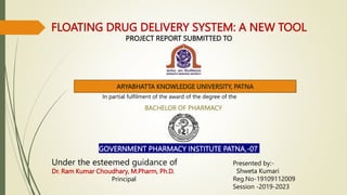 FLOATING DRUG DELIVERY SYSTEM: A NEW TOOL
PROJECT REPORT SUBMITTED TO
ARYABHATTA KNOWLEDGE UNIVERSITY, PATNA
In partial fulfilment of the award of the degree of the
BACHELOR OF PHARMACY
GOVERNMENT PHARMACY INSTITUTE PATNA,-07
Under the esteemed guidance of
Dr. Ram Kumar Choudhary, M.Pharm, Ph.D.
Principal
Presented by:-
Shweta Kumari
Reg.No-19109112009
Session -2019-2023
 