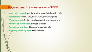 Polymers used in the formulation of FDDS
• Innert fatty materials wax, fatty acids, long chain fatty alcohols
• Hydrocolloids:-HPMC1000, HPMC 4000, Sodium alginate
• Effervcent agent:-Sodium bicarbonate,citric acid ,tartaric acid.
• Release rate accelerants-Lactolose, Mannitol
• Release rate retardants-Dicalcium phosphate, talc
• Buoyancy increasing agent-Ethyl cellulose
 