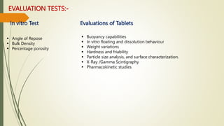 EVALUATION TESTS:-
 Angle of Repose
 Bulk Density
 Percentage porosity
 Buoyancy capabilities
 In vitro floating and dissolution behaviour
 Weight variations
 Hardness and friability
 Particle size analysis, and surface characterization.
 X-Ray /Gamma Scintigraphy
 Pharmacokinetic studies
In vitro Test Evaluations of Tablets
 