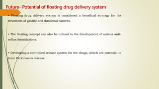 Future- Potential of floating drug delivery system
• Floating drug delivery system is considered a beneficial strategy for the
treatment of gastric and duodenal cancers.
• The floating concept can also be utilized in the development of various anti-
reflux formulations.
• Developing a controlled release system for the drugs, which are potential to
treat Parkinson’s disease.
 