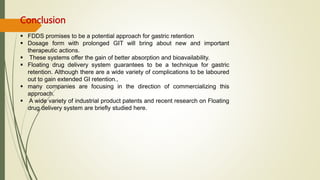 Conclusion
 FDDS promises to be a potential approach for gastric retention
 Dosage form with prolonged GIT will bring about new and important
therapeutic actions.
 These systems offer the gain of better absorption and bioavailability.
 Floating drug delivery system guarantees to be a technique for gastric
retention. Although there are a wide variety of complications to be laboured
out to gain extended GI retention.,
 many companies are focusing in the direction of commercializing this
approach.
 A wide variety of industrial product patents and recent research on Floating
drug delivery system are briefly studied here.
 