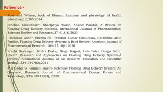 Reference:-
Ross and Wilson, book of Human Anatomy and physiology of health
education,12,285.2014
Snehal, Chaudhari*, Sheelpriya Walde, Anand Purohit, A Review on
Floating Drug Delivery Systems, nternational Journal of Pharmaceutical
Sciences Review and Research,37-41,8(1),2023
Haridwar Lodh*, Sheeba FR, Prabhat Kumar Chourasia, Harshitha Arun
Pardhe, Floating Drug Delivery System: A Brief Review, American journal of
Pharmaceutical Research, 104-22,10(4),2020
Prachi Dewangan, Rudra Pratap Singh Rajput, Lata Patel, Durga Sahu,
Recent Research and Approaches on Floating Drug Delivery System-A
Review, International Journal of All Research Education and Scientific
Method ,334-349,9(2),2021
[31] Gadge G. Gunjan, Gastro Retentive Floating Drug Delivery System: An
Overveiw, Research Journal of Pharmaceutical Dosage Forms and
Technology, 125-130 12(03), 2020
 