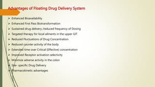 Advantages of Floating Drug Delivery System
 Enhanced Bioavailability
 Enhanced First Pass Biotransformation
 Sustained drug delivery /reduced frequency of Dosing
 Targated therapy for local ailments in the upper GIT
 Reduced Fluctuations of Drug Concentration
 Reduced counter activity of the body
 Extended time over Critical (Effective) concentration
 Improved Receptor activation selectivity
 Minimize adverse activity in the colon
 Site- specific Drug Delivery
 Pharmacokinetic advantages
 