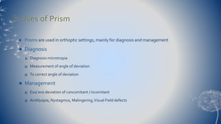  Uses of Prism 
 Prisms are used in orthoptic settings, mainly for diagnosis and management 
 Diagnosis 
 Diagnosis microtropia 
 Measurement of angle of deviation 
 To correct angle of deviation 
 Management 
 Eso/ exo deviation of concomitant / incomitant 
 Amblyopia, Nystagmus, Malingering, Visual Field defects 
 