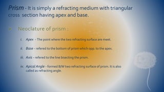 Prism- It is simply a refracting medium with triangular 
cross section having apex and base. 
 Neoclature of prism : 
i. Apex - The point where the two refracting surface are meet. 
ii. Base - refered to the bottom of prism which opp. to the apex. 
iii. Axis - refered to the line bisecting the prism. 
iv. Apical Angle - formed B/W two refracting surface of prism. It is also 
called as refracting angle. 
 