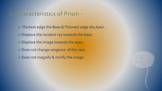  Characteristics of Prism - 
 Thickest edge the Base & Thinnest edge the Apex. 
 Displace the incident ray towards the base. 
 Displace the image towards the apex. 
 Does not change vergence of the rays. 
 Does not magnify & minify the image. 
 