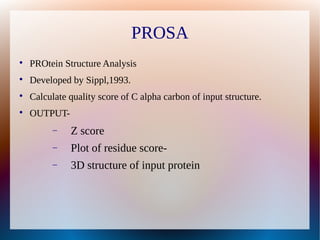 PROSA

PROtein Structure Analysis

Developed by Sippl,1993.

Calculate quality score of C alpha carbon of input structure.

OUTPUT-
 Z score
 Plot of residue score-
 3D structure of input protein
 