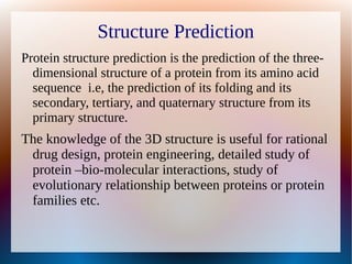 Structure Prediction
Protein structure prediction is the prediction of the three-
dimensional structure of a protein from its amino acid
sequence i.e, the prediction of its folding and its
secondary, tertiary, and quaternary structure from its
primary structure.
The knowledge of the 3D structure is useful for rational
drug design, protein engineering, detailed study of
protein –bio-molecular interactions, study of
evolutionary relationship between proteins or protein
families etc.
 