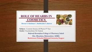 ROLE OF HEARBS IN
COSMETICS
Subject: Cosmetic Science, B. Pharm 4th Year
Guide: Chandrashekar M. Chakole
Bajiraoji Karanjekar College of Pharmacy, Sakoli
Dist. Bhandara, Maharashtra- 441802.
Rashtrasant Tukadoji Maharaj University Nagpur
Shweta N. Hattimare*, Shubhechha V. Hatwar
 