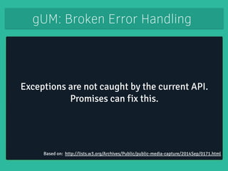 gUM: Broken Error Handling 
Exceptions are not caught by the current API. 
Promises can fix this. 
Based on: http://lists.w3.org/Archives/Public/public-media-capture/2014Sep/0171.html 
 
